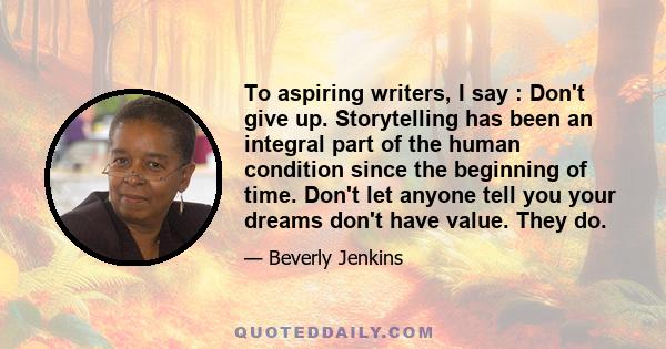 To aspiring writers, I say : Don't give up. Storytelling has been an integral part of the human condition since the beginning of time. Don't let anyone tell you your dreams don't have value. They do.