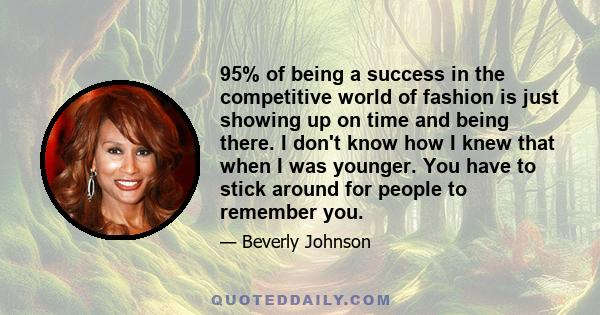 95% of being a success in the competitive world of fashion is just showing up on time and being there. I don't know how I knew that when I was younger. You have to stick around for people to remember you.