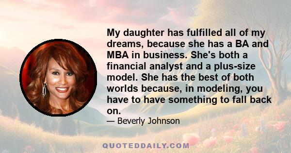 My daughter has fulfilled all of my dreams, because she has a BA and MBA in business. She's both a financial analyst and a plus-size model. She has the best of both worlds because, in modeling, you have to have