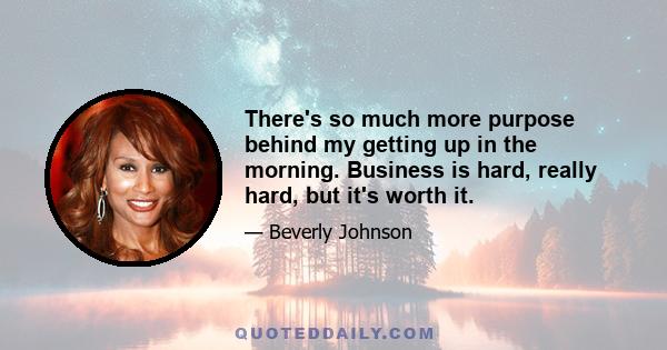 There's so much more purpose behind my getting up in the morning. Business is hard, really hard, but it's worth it.