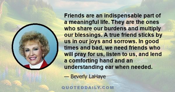 Friends are an indispensable part of a meaningful life. They are the ones who share our burdens and multiply our blessings. A true friend sticks by us in our joys and sorrows. In good times and bad, we need friends who