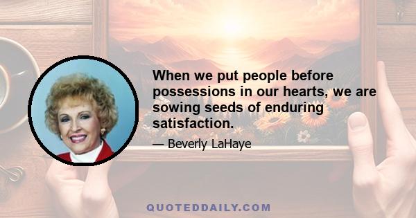 When we put people before possessions in our hearts, we are sowing seeds of enduring satisfaction.