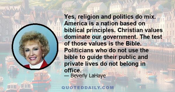 Yes, religion and politics do mix. America is a nation based on biblical principles. Christian values dominate our government. The test of those values is the Bible. Politicians who do not use the bible to guide their