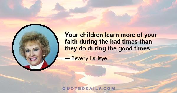 Your children learn more of your faith during the bad times than they do during the good times.