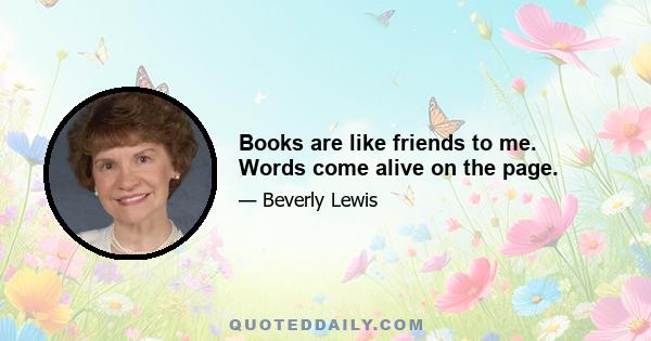 Books are like friends to me. Words come alive on the page.