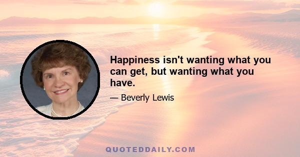 Happiness isn't wanting what you can get, but wanting what you have.