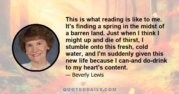 This is what reading is like to me. It's finding a spring in the midst of a barren land. Just when I think I might up and die of thirst, I stumble onto this fresh, cold water, and I'm suddenly given this new life