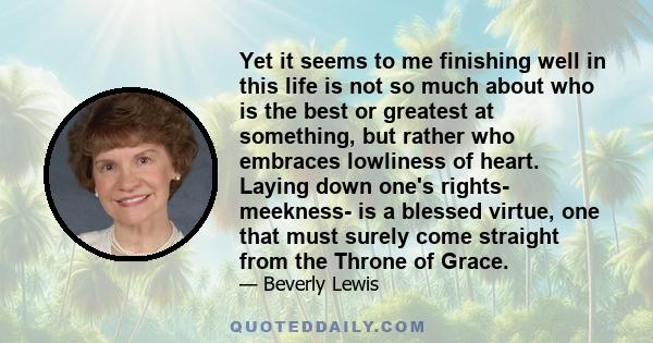 Yet it seems to me finishing well in this life is not so much about who is the best or greatest at something, but rather who embraces lowliness of heart. Laying down one's rights- meekness- is a blessed virtue, one that 