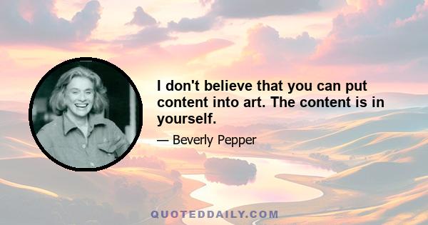 I don't believe that you can put content into art. The content is in yourself.