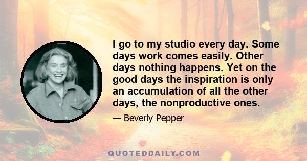 I go to my studio every day. Some days work comes easily. Other days nothing happens. Yet on the good days the inspiration is only an accumulation of all the other days, the nonproductive ones.