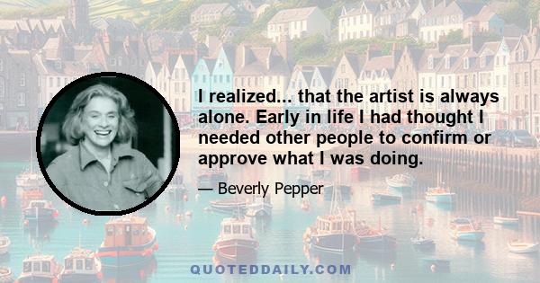 I realized... that the artist is always alone. Early in life I had thought I needed other people to confirm or approve what I was doing.