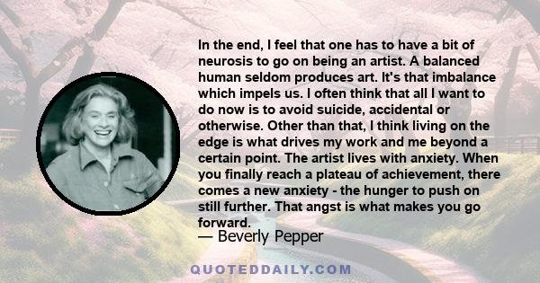 In the end, I feel that one has to have a bit of neurosis to go on being an artist. A balanced human seldom produces art. It's that imbalance which impels us... The artist lives with anxiety.