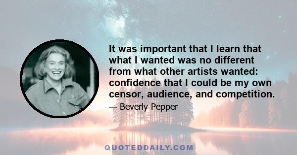 It was important that I learn that what I wanted was no different from what other artists wanted: confidence that I could be my own censor, audience, and competition.