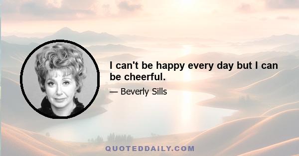 I can't be happy every day but I can be cheerful.