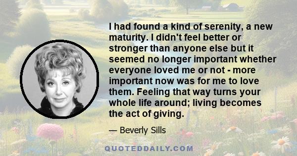 I had found a kind of serenity, a new maturity. I didn't feel better or stronger than anyone else but it seemed no longer important whether everyone loved me or not - more important now was for me to love them. Feeling