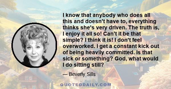 I know that anybody who does all this and doesn't have to, everything thinks she's very driven. The truth is, I enjoy it all so! Can't it be that simple? I think it is! I don't feel overworked. I get a constant kick out 