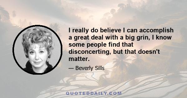 I really do believe I can accomplish a great deal with a big grin, I know some people find that disconcerting, but that doesn't matter.