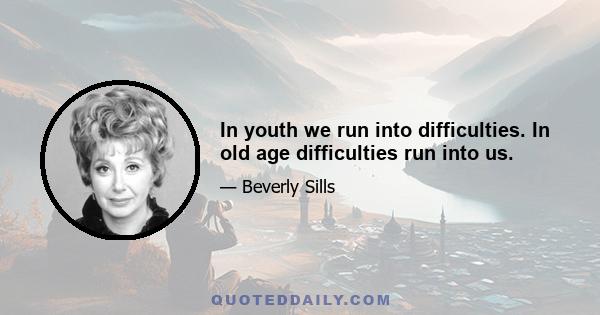 In youth we run into difficulties. In old age difficulties run into us.