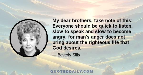 My dear brothers, take note of this: Everyone should be quick to listen, slow to speak and slow to become angry, for man's anger does not bring about the righteous life that God desires.