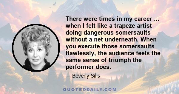 There were times in my career ... when I felt like a trapeze artist doing dangerous somersaults without a net underneath. When you execute those somersaults flawlessly, the audience feels the same sense of triumph the