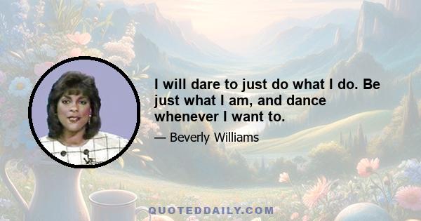 I will dare to just do what I do. Be just what I am, and dance whenever I want to.