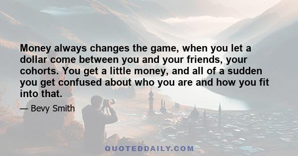 Money always changes the game, when you let a dollar come between you and your friends, your cohorts. You get a little money, and all of a sudden you get confused about who you are and how you fit into that.