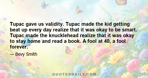 Tupac gave us validity. Tupac made the kid getting beat up every day realize that it was okay to be smart. Tupac made the knucklehead realize that it was okay to stay home and read a book. A fool at 40, a fool forever.