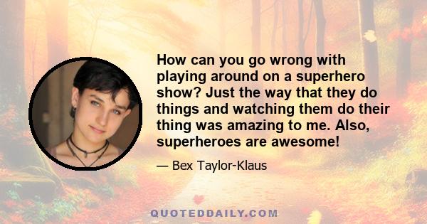 How can you go wrong with playing around on a superhero show? Just the way that they do things and watching them do their thing was amazing to me. Also, superheroes are awesome!