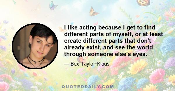 I like acting because I get to find different parts of myself, or at least create different parts that don't already exist, and see the world through someone else's eyes.