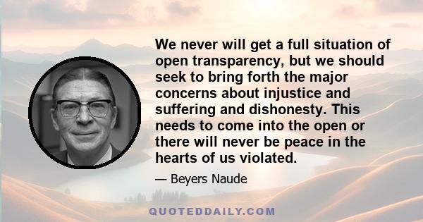 We never will get a full situation of open transparency, but we should seek to bring forth the major concerns about injustice and suffering and dishonesty. This needs to come into the open or there will never be peace