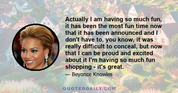 Actually I am having so much fun, it has been the most fun time now that it has been announced and I don't have to, you know, it was really difficult to conceal, but now that I can be proud and excited about it I'm