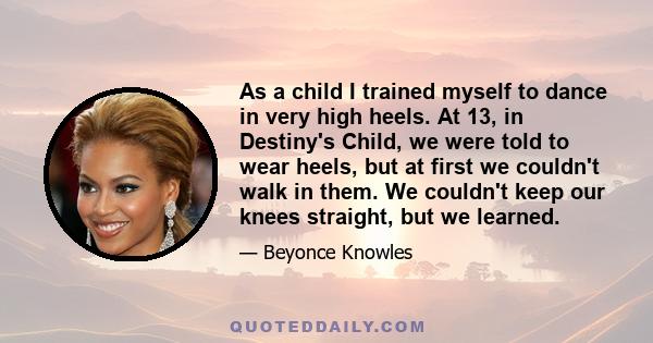 As a child I trained myself to dance in very high heels. At 13, in Destiny's Child, we were told to wear heels, but at first we couldn't walk in them. We couldn't keep our knees straight, but we learned.