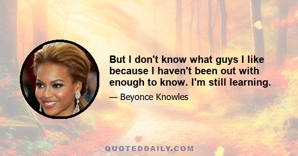 But I don't know what guys I like because I haven't been out with enough to know. I'm still learning.