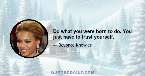 Do what you were born to do. You just have to trust yourself.