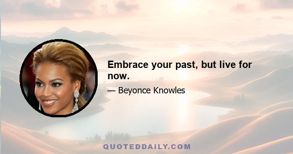 Embrace your past, but live for now.