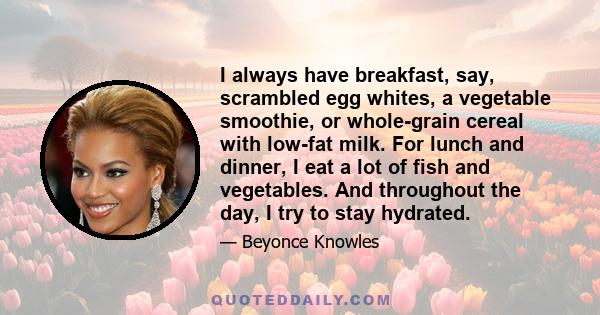 I always have breakfast, say, scrambled egg whites, a vegetable smoothie, or whole-grain cereal with low-fat milk. For lunch and dinner, I eat a lot of fish and vegetables. And throughout the day, I try to stay hydrated.