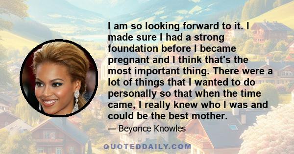 I am so looking forward to it. I made sure I had a strong foundation before I became pregnant and I think that's the most important thing. There were a lot of things that I wanted to do personally so that when the time