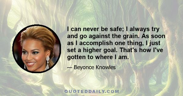 I can never be safe; I always try and go against the grain. As soon as I accomplish one thing, I just set a higher goal. That's how I've gotten to where I am.