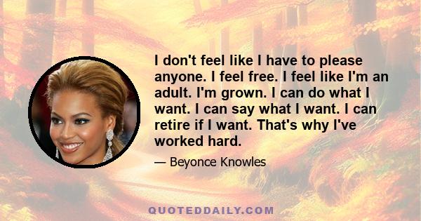 I don't feel like I have to please anyone. I feel free. I feel like I'm an adult. I'm grown. I can do what I want. I can say what I want. I can retire if I want. That's why I've worked hard.