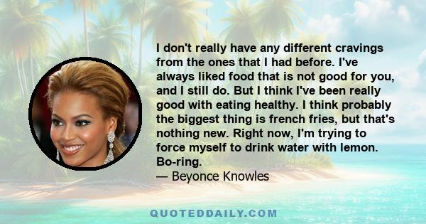 I don't really have any different cravings from the ones that I had before. I've always liked food that is not good for you, and I still do. But I think I've been really good with eating healthy. I think probably the