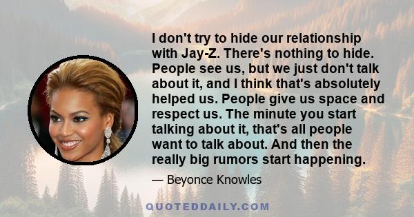 I don't try to hide our relationship with Jay-Z. There's nothing to hide. People see us, but we just don't talk about it, and I think that's absolutely helped us. People give us space and respect us. The minute you