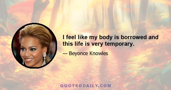 I feel like my body is borrowed and this life is very temporary.