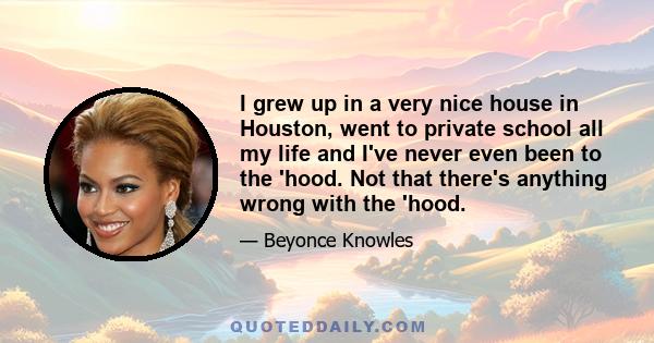 I grew up in a very nice house in Houston, went to private school all my life and I've never even been to the 'hood. Not that there's anything wrong with the 'hood.