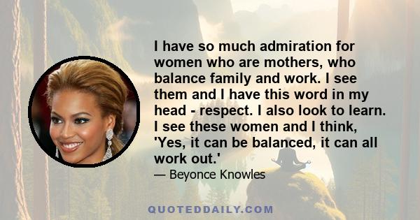 I have so much admiration for women who are mothers, who balance family and work. I see them and I have this word in my head - respect. I also look to learn. I see these women and I think, 'Yes, it can be balanced, it