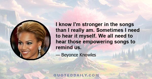 I know I'm stronger in the songs than I really am. Sometimes I need to hear it myself. We all need to hear those empowering songs to remind us.