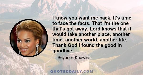 I know you want me back. It's time to face the facts. That I'm the one that's got away. Lord knows that it would take another place, another time, another world, another life. Thank God I found the good in goodbye.