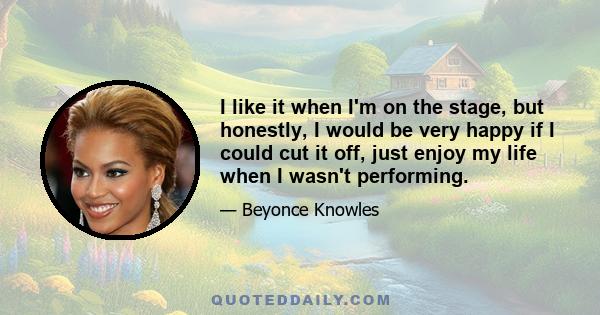 I like it when I'm on the stage, but honestly, I would be very happy if I could cut it off, just enjoy my life when I wasn't performing.