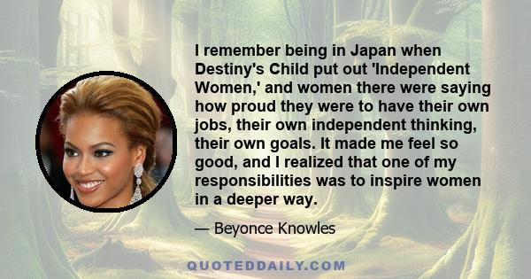 I remember being in Japan when Destiny's Child put out 'Independent Women,' and women there were saying how proud they were to have their own jobs, their own independent thinking, their own goals. It made me feel so