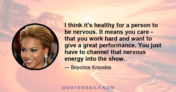 I think it's healthy for a person to be nervous. It means you care - that you work hard and want to give a great performance. You just have to channel that nervous energy into the show.