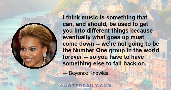 I think music is something that can, and should, be used to get you into different things because eventually what goes up must come down -- we're not going to be the Number One group in the world forever -- so you have